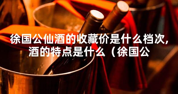 徐国公仙酒的收藏价是什么档次,酒的特点是什么（徐国公