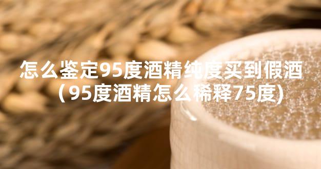 怎么鉴定95度酒精纯度买到假酒（95度酒精怎么稀释75度)