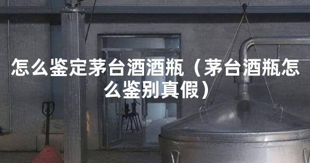 怎么鉴定茅台酒酒瓶（茅台酒瓶怎么鉴别真假）