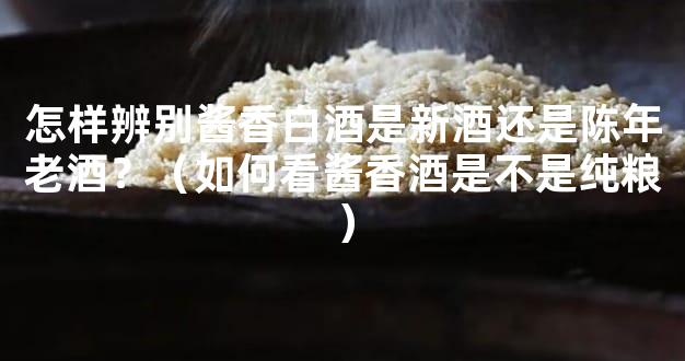 怎样辨别酱香白酒是新酒还是陈年老酒？（如何看酱香酒是不是纯粮）