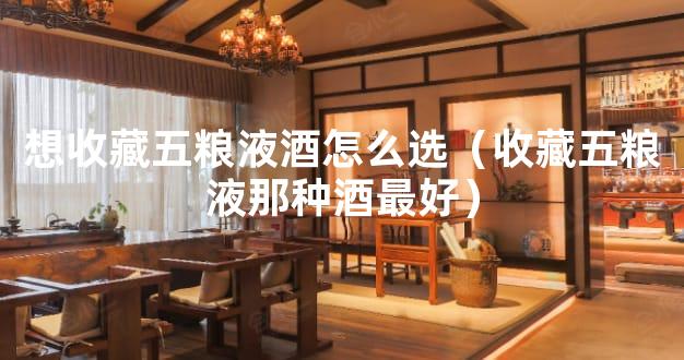 想收藏五粮液酒怎么选（收藏五粮液那种酒最好）