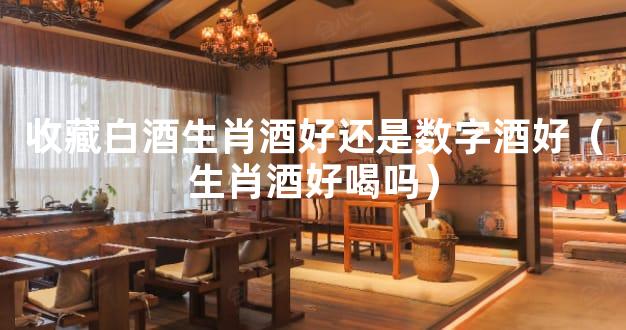 收藏白酒生肖酒好还是数字酒好（生肖酒好喝吗）