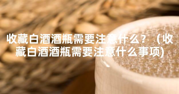 收藏白酒酒瓶需要注意什么？（收藏白酒酒瓶需要注意什么事项)
