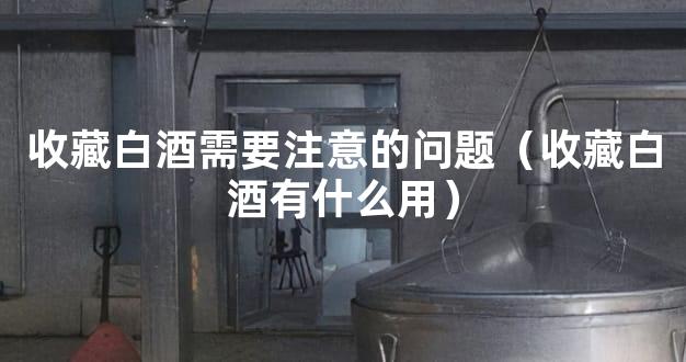 收藏白酒需要注意的问题（收藏白酒有什么用）