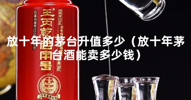 放十年的茅台升值多少（放十年茅台酒能卖多少钱）