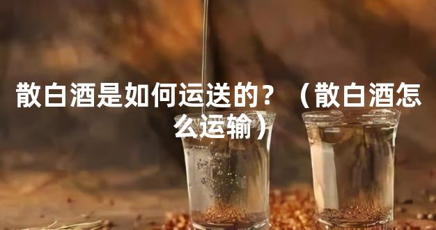 散白酒是如何运送的？（散白酒怎么运输）