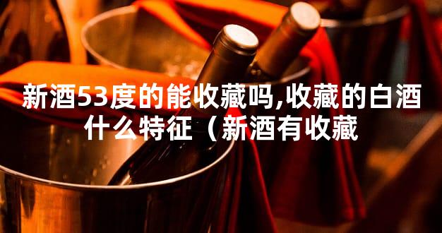 新酒53度的能收藏吗,收藏的白酒什么特征（新酒有收藏