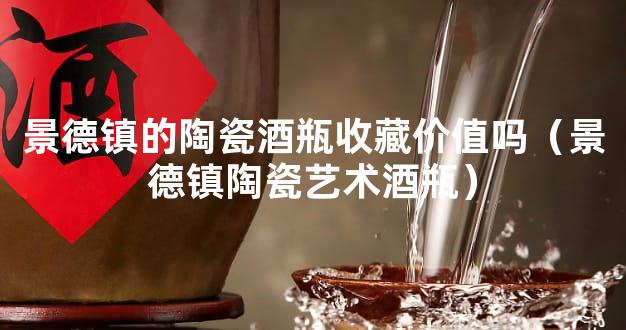 景德镇的陶瓷酒瓶收藏价值吗（景德镇陶瓷艺术酒瓶）