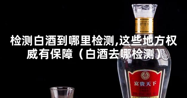 检测白酒到哪里检测,这些地方权威有保障（白酒去哪检测）
