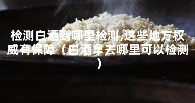 检测白酒到哪里检测,这些地方权威有保障（白酒拿去哪里可以检测）