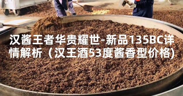 汉酱王者华贵耀世-新品135BC详情解析（汉王酒53度酱香型价格)