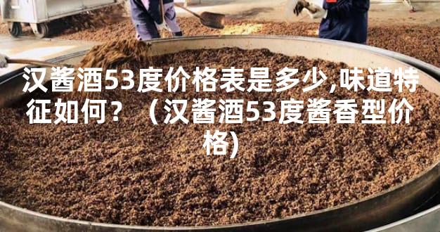 汉酱酒53度价格表是多少,味道特征如何？（汉酱酒53度酱香型价格)