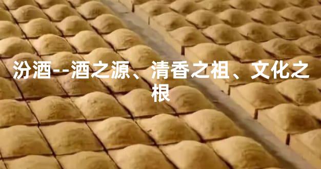 汾酒--酒之源、清香之祖、文化之根