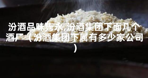 汾酒品味隽永,汾酒集团下面几个酒厂（汾酒集团下属有多少家公司）