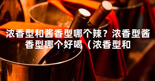 浓香型和酱香型哪个辣？浓香型酱香型哪个好喝（浓香型和