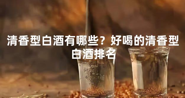清香型白酒有哪些？好喝的清香型白酒排名