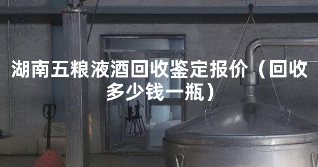 湖南五粮液酒回收鉴定报价（回收多少钱一瓶）