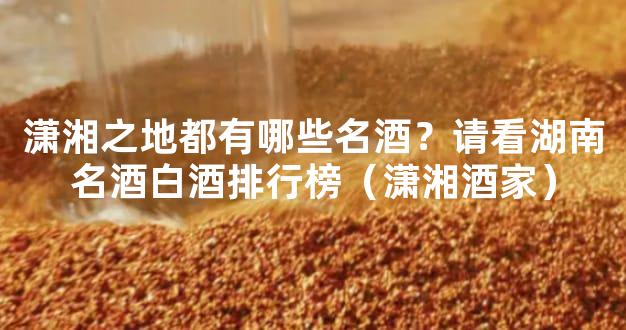 潇湘之地都有哪些名酒？请看湖南名酒白酒排行榜（潇湘酒家）