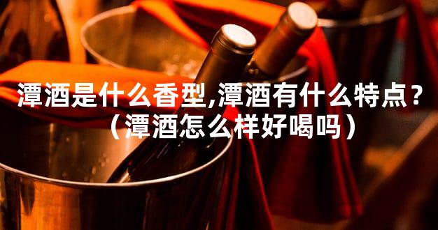 潭酒是什么香型,潭酒有什么特点？（潭酒怎么样好喝吗）