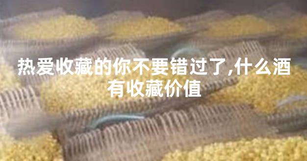 热爱收藏的你不要错过了,什么酒有收藏价值