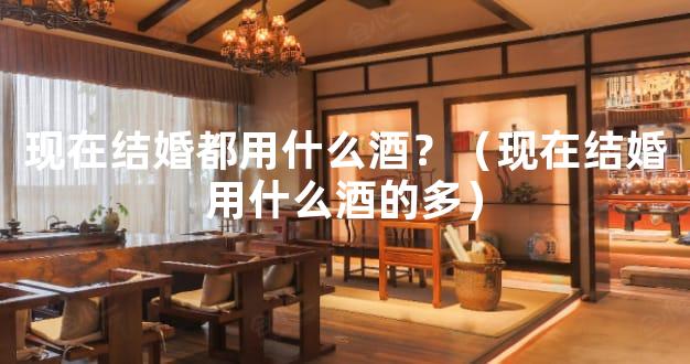 现在结婚都用什么酒？（现在结婚用什么酒的多）