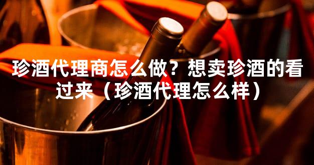 珍酒代理商怎么做？想卖珍酒的看过来（珍酒代理怎么样）