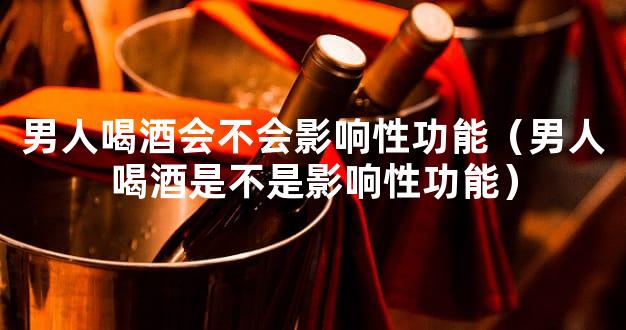 男人喝酒会不会影响性功能（男人喝酒是不是影响性功能）