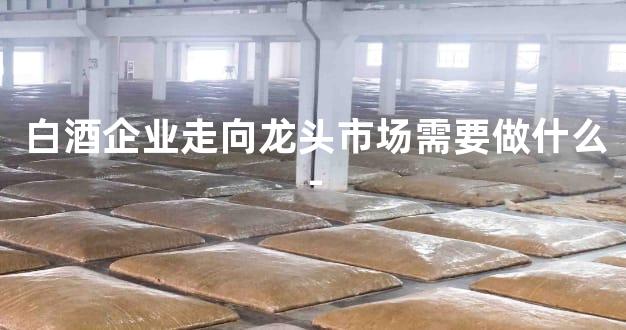 白酒企业走向龙头市场需要做什么-