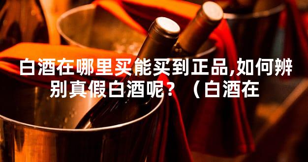 白酒在哪里买能买到正品,如何辨别真假白酒呢？（白酒在