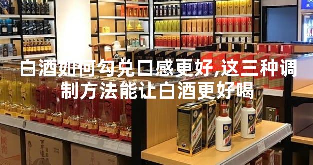 白酒如何勾兑口感更好,这三种调制方法能让白酒更好喝