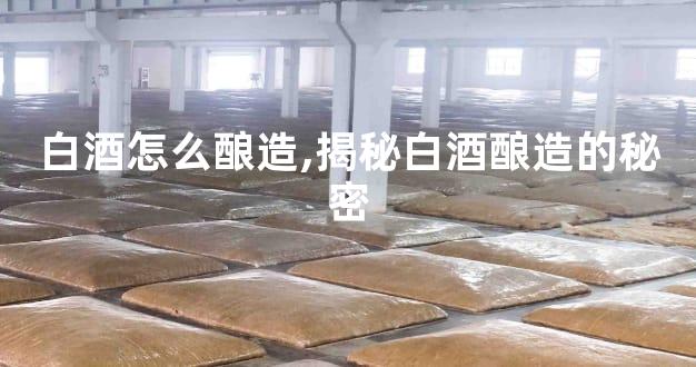 白酒怎么酿造,揭秘白酒酿造的秘密