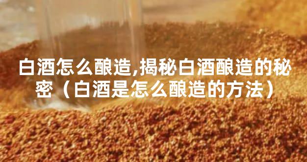 白酒怎么酿造,揭秘白酒酿造的秘密（白酒是怎么酿造的方法）