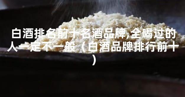 白酒排名前十名酒品牌,全喝过的人一定不一般（白酒品牌排行前十）