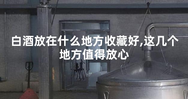 白酒放在什么地方收藏好,这几个地方值得放心