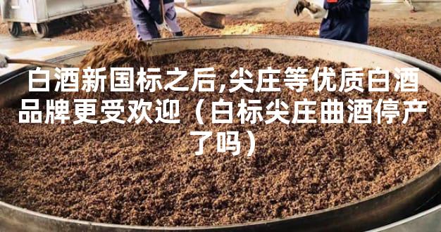 白酒新国标之后,尖庄等优质白酒品牌更受欢迎（白标尖庄曲酒停产了吗）