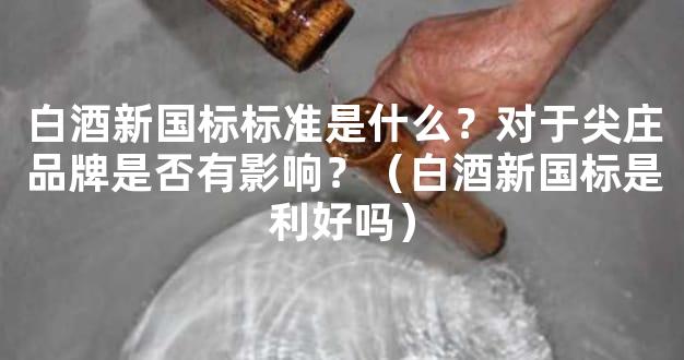 白酒新国标标准是什么？对于尖庄品牌是否有影响？（白酒新国标是利好吗）