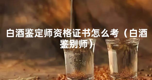 白酒鉴定师资格证书怎么考（白酒鉴别师）