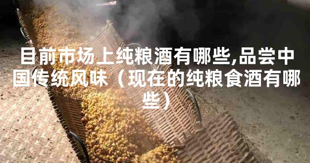 目前市场上纯粮酒有哪些,品尝中国传统风味（现在的纯粮食酒有哪些）