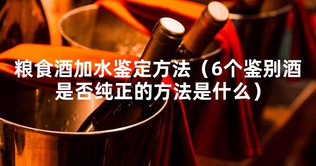 粮食酒加水鉴定方法（6个鉴别酒是否纯正的方法是什么）