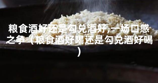 粮食酒好还是勾兑酒好,一场口感之争（粮食酒好喝还是勾兑酒好喝)