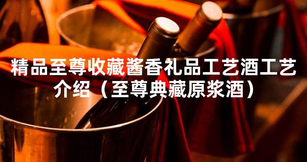 精品至尊收藏酱香礼品工艺酒工艺介绍（至尊典藏原浆酒）