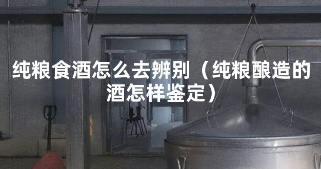 纯粮食酒怎么去辨别（纯粮酿造的酒怎样鉴定）