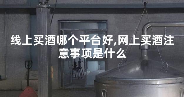 线上买酒哪个平台好,网上买酒注意事项是什么