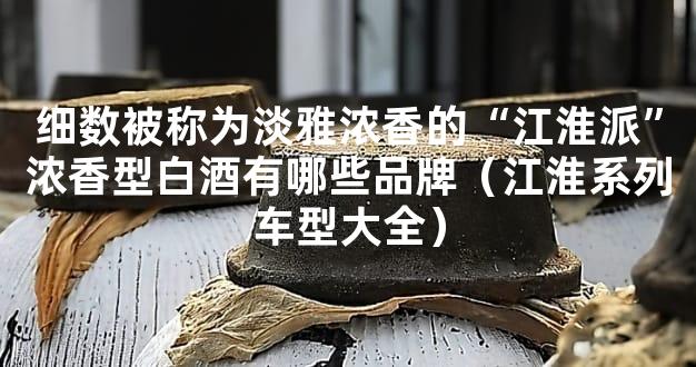 细数被称为淡雅浓香的“江淮派”浓香型白酒有哪些品牌（江淮系列车型大全）
