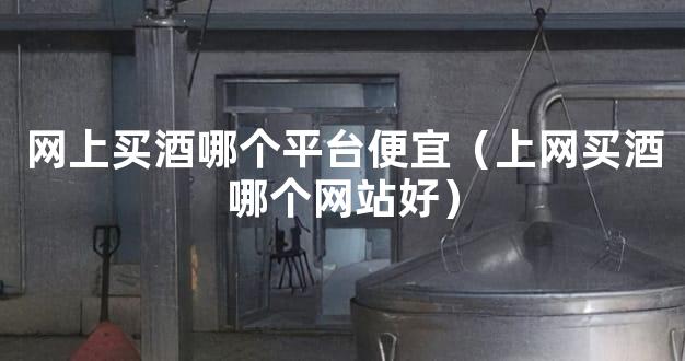网上买酒哪个平台便宜（上网买酒哪个网站好）