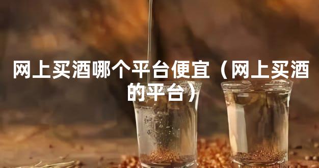 网上买酒哪个平台便宜（网上买酒的平台）