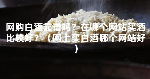 网购白酒靠谱吗？在哪个网站买酒比较好？（网上买白酒哪个网站好）