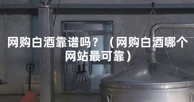 网购白酒靠谱吗？（网购白酒哪个网站最可靠）