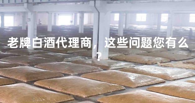 老牌白酒代理商，这些问题您有么？