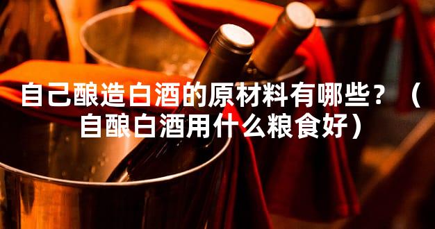自己酿造白酒的原材料有哪些？（自酿白酒用什么粮食好）